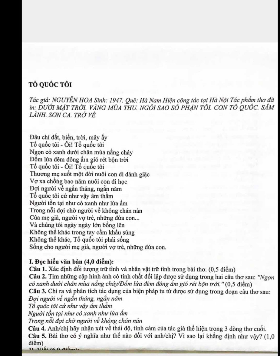 TÓ QUỚC TôI
Tác giả: NGUYÊN HOA Sinh: 1947. Quê: Hà Nam Hiện công tác tại Hà Nội Tác phẩm thơ đã
in: DUỚI MẠT TRỜI. VÀNG MỜA THU. NGÔI SAO SÔ PHẠN TÔI. CON TÔ QUÔC. SÂM
LÀNH. SƠN CA. TRỞ VÊ
Đâu chỉ đất, biển, trời, mây ấy
Tổ quốc tôi - Ôi! Tổ quốc tôi
Ngọn cỏ xanh dưới chân mùa nắng cháy
Đốm lửa đêm đông ấm gió rét bộn trời
Tổ quốc tôi - Ôi! Tổ quốc tôi
Thương mẹ suốt một đời nuôi con đi đánh giặc
Vợ xa chồng bao năm nuôi con đi học
Đợi người về ngắn tháng, ngắn năm
Tổ quốc tôi cứ như vậy âm thầm
Người tồn tại như cỏ xanh như lửa ấm
Trong nỗi đợi chờ người về không chán nản
Của mẹ già, người vợ trẻ, những đứa con...
Và chúng tôi ngày ngày lớn bồng lên
Không thể khác trong tay cầm khầu súng
Không thể khác, Tổ quốc tôi phải sống
Sống cho người mẹ già, người vợ trẻ, những đứa con.
I. Đọc hiểu văn bản (4,0 điểm):
Câu 1. Xác định đổi tượng trữ tình và nhân vật trữ tình trong bài thơ. (0,5 điểm)
Câu 2. Tìm những cặp hình ảnh có tính chất đối lập được sử dụng trong hai câu thơ sau: "Ngọn
cỏ xanh dưới chân mùa nắng cháy/Đốm lửa đêm đông ẩm gió rét bộn trời.' (0,5 điểm)
Câu 3. Chỉ ra và phân tích tác dụng của biện pháp tu từ được sử dụng trong đoạn câu thơ sau:
Đợi người về ngắn tháng, ngắn năm
Tổ quốc tôi cứ như vậy âm thầm
Người tồn tại như cỏ xanh như lửa ẩm
Trong nỗi đợi chờ người về không chán nản
Câu 4. Anh/chị hãy nhận xét về thái độ, tình cảm của tác giả thể hiện trong 3 dòng thơ cuối.
Câu 5. Bài thơ có ý nghĩa như thế nào đối với anh/chị? Vì sao lại khẳng định như vậy? (1,0
điểm)