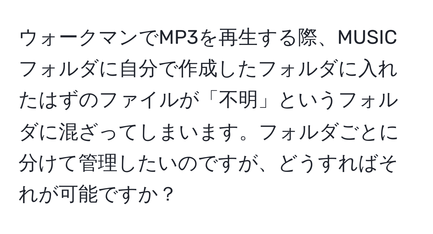 ウォークマンでMP3を再生する際、MUSICフォルダに自分で作成したフォルダに入れたはずのファイルが「不明」というフォルダに混ざってしまいます。フォルダごとに分けて管理したいのですが、どうすればそれが可能ですか？