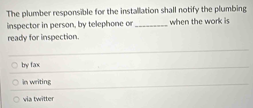 The plumber responsible for the installation shall notify the plumbing
inspector in person, by telephone or _when the work is
ready for inspection.
by fax
in writing
via twitter