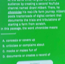 audience by creating a second YouTube
channel named Grant Hibert. There, he
chronicles his real-life farm journey. Hilbert
posts tractorloads of digital content that
documents the trials and tribulations of
starting a farm from scratch.
In this passage, the word chronicles means
A. conceals or covers up
B. criticizes or complains about
C. mocks or makes fun of
D. documents or creates a record of