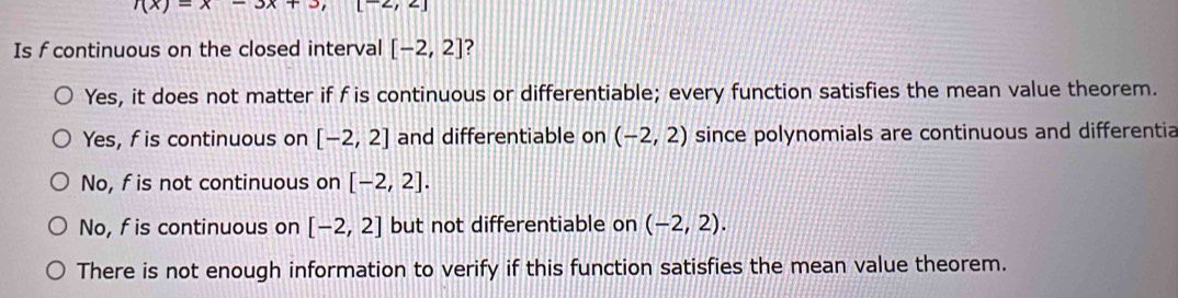 f(x)=x-3x+3, arrow ,-1
Is f continuous on the closed interval [-2,2] ?
Yes, it does not matter if f is continuous or differentiable; every function satisfies the mean value theorem.
Yes, f is continuous on [-2,2] and differentiable on (-2,2) since polynomials are continuous and differentia
No, f is not continuous on [-2,2].
No, f is continuous on [-2,2] but not differentiable on (-2,2). 
There is not enough information to verify if this function satisfies the mean value theorem.