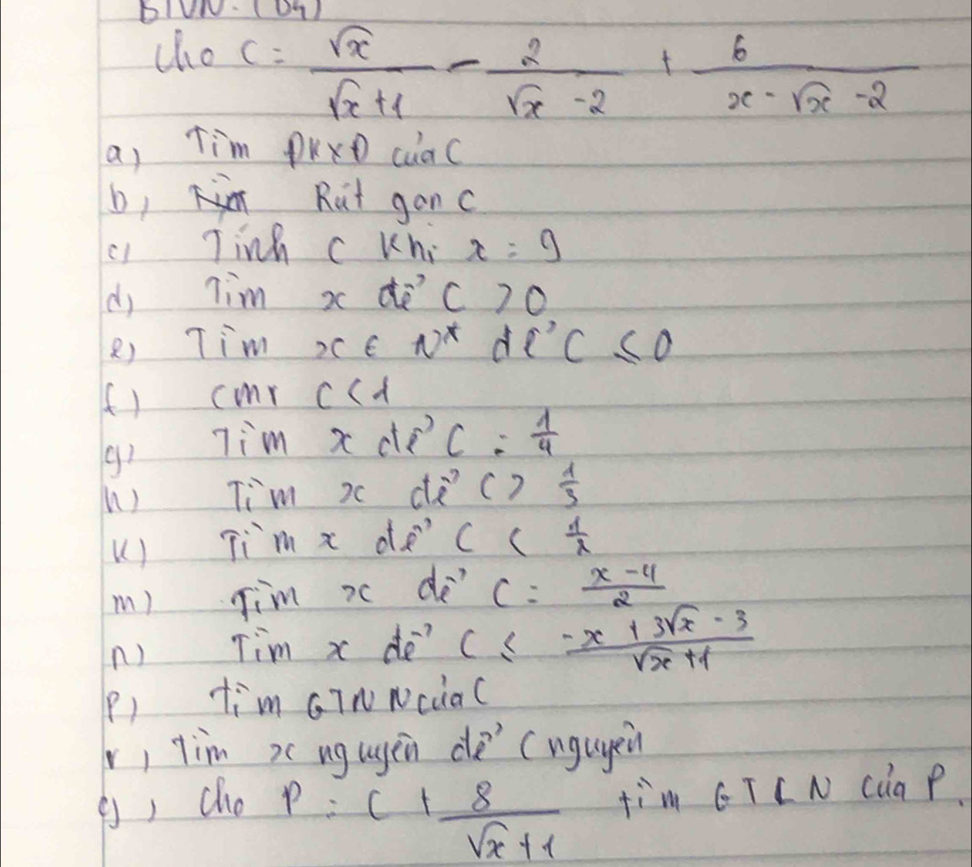 bIUN. (Dq) 
cho
c= sqrt(x)/sqrt(x)+1 - 2/sqrt(x)-2 + 6/x-sqrt(x)-2 
a, Tim PKxD cuaC 
b1 Rut ganc 
c Tinh c Kni x=9
(dj Tim x dè c>0
8) Tim XcE N^* d l'C≤ 0
(f) cmr c<1</tex> 
Tim x doC.  1/4 
gi 
n) Tim x d c)  1/3 
U ) Tim x de' Cc  1/2 
m) Jim i do c:  (x-4)/2 
n) Tim x do? c≤  (-x+3sqrt(x)-3)/sqrt(x)+1 
P) tim GINNciaC 
v, tim x ug ugen de (ngugen 
(, cho
p=c+ 8/sqrt(x)+1  fim GT C N Càa P