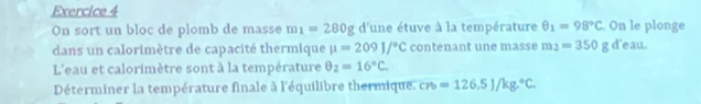 On le plonge 
On sort un bloc de plomb de masse m_1=280g d'une étuve à la température θ _1=98°C
dans un calorimètre de capacité thermique mu =209J/^circ C contenant une masse m_2=350g d'eau. 
L'eau et calorimètre sont à la température θ _2=16°C. 
Déterminer la température finale à l'équilibre thermique, c =126,5)/kg.^circ C.