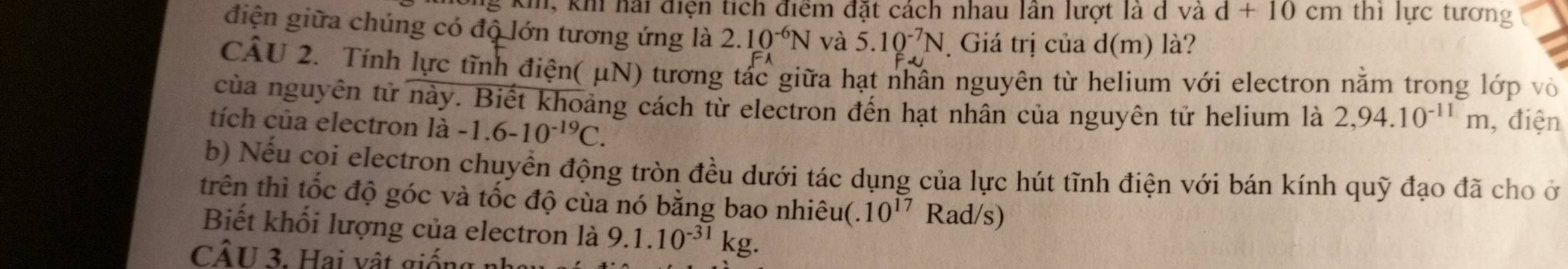 kh, khi hải điện tích điểm đặt cách nhau lần lượt là d và d+10cm thì lực tương 
điện giữa chúng có độ lớn tương ứng là 2.10^(-6)N và 5.10^(-7)N Giá trị của d(m) là? 
CÁU 2. Tính lực tĩnh điện( μN) tương tác giữa hạt nhân nguyên từ helium với electron nằm trong lớp vỏ 
của nguyên tử này. Biết khoảng cách từ electron đến hạt nhân của nguyên tử helium là 2,94.10^(-11)m , điện 
tích của electron ldot a -1.6-10^(-19)C. 
b) Nếu coi electron chuyển động tròn đều dưới tác dụng của lực hút tĩnh điện với bán kính quỹ đạo đã cho ở 
trên thì tốc độ góc và tốc độ cùa nó bằng bao nhiêu(. 10^(17)Rad/s)
Biết khối lượng của electron là 9.1.10^(-31)kg. 
CÂU 3. Hai vật giống nh