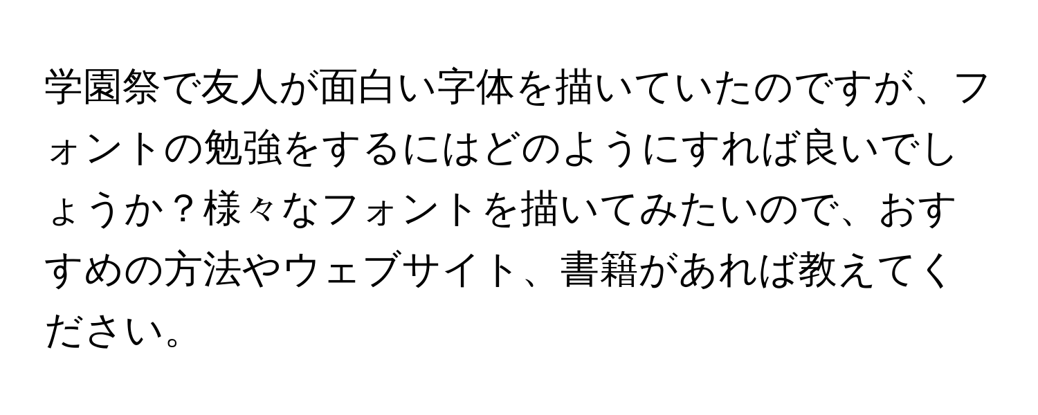 学園祭で友人が面白い字体を描いていたのですが、フォントの勉強をするにはどのようにすれば良いでしょうか？様々なフォントを描いてみたいので、おすすめの方法やウェブサイト、書籍があれば教えてください。