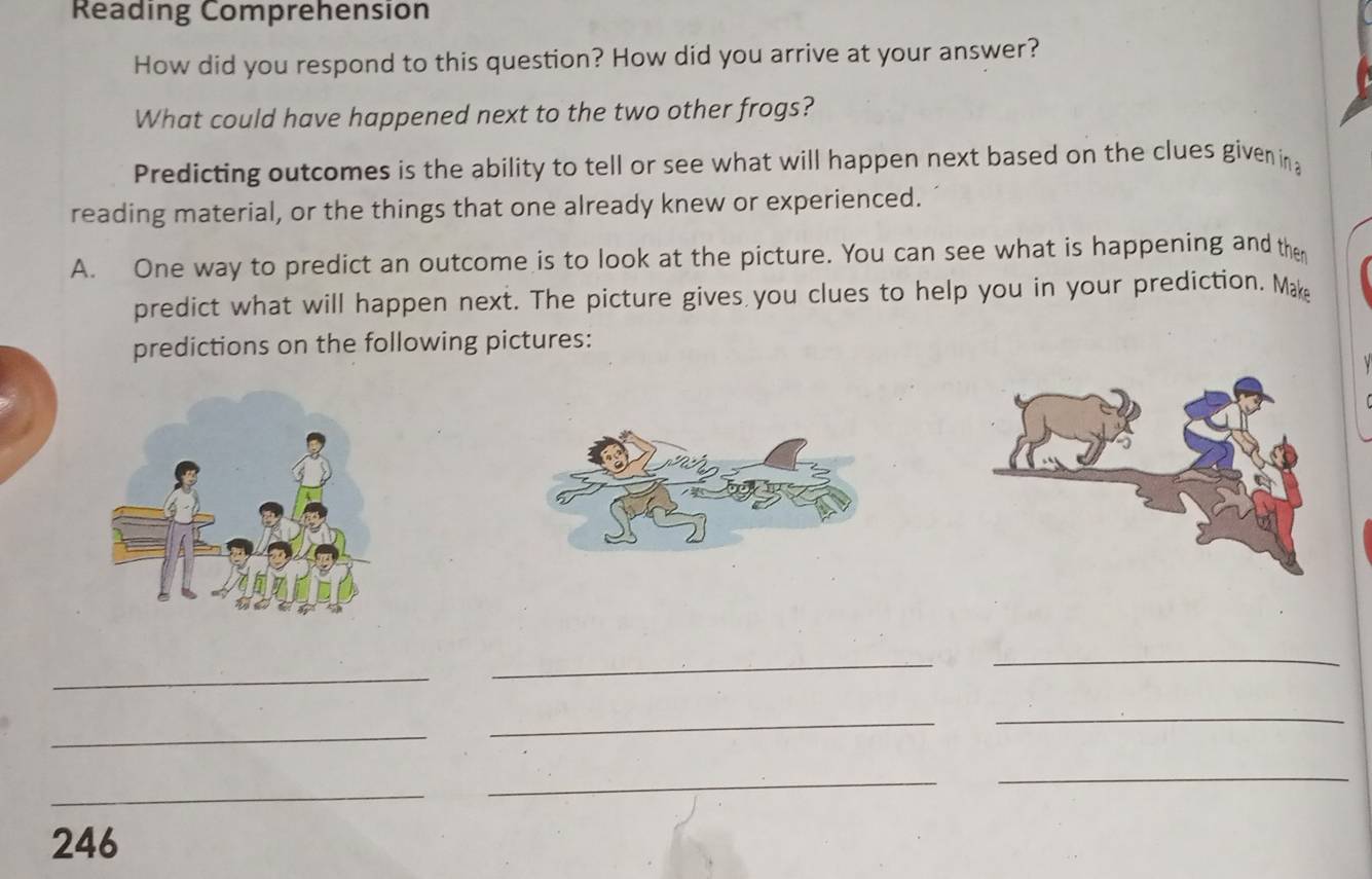 Reading Comprehension 
How did you respond to this question? How did you arrive at your answer? 
What could have happened next to the two other frogs? 
Predicting outcomes is the ability to tell or see what will happen next based on the clues given in 
reading material, or the things that one already knew or experienced. 
A. One way to predict an outcome is to look at the picture. You can see what is happening and then 
predict what will happen next. The picture gives you clues to help you in your prediction. Ma 
predictions on the following pictures: 
_ 
_ 
_ 
_ 
_ 
_ 
_ 
_ 
_ 
246