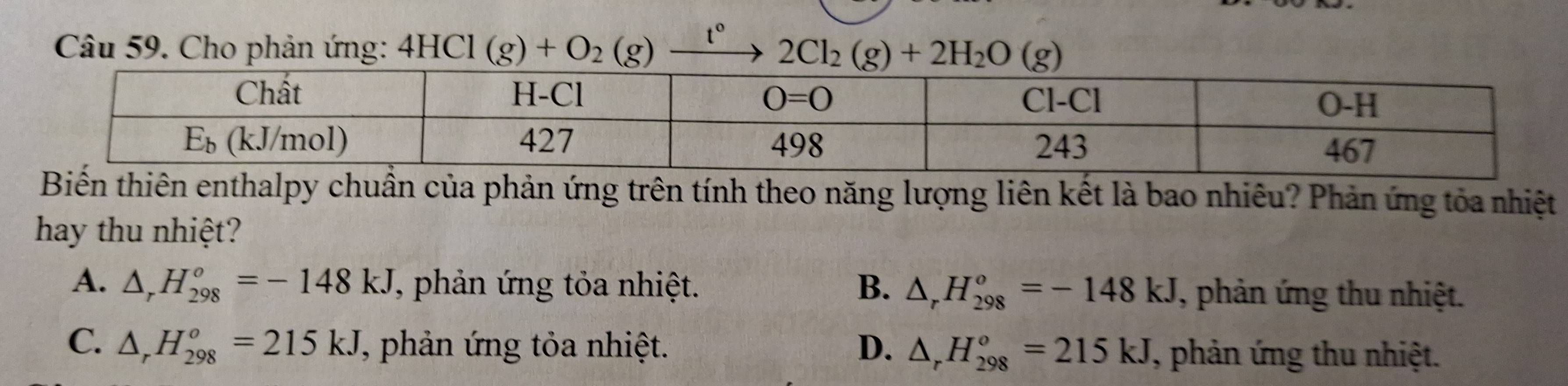 Cho phản ứng: 2Cl_2(g)+2H_2O(g)
huẩn của phản ứng trên tính theo năng lượng liên kết là bao nhiêu? Phản ứng tỏa nhiệt
hay thu nhiệt?
A. △ _rH_(298)^o=-148kJ T, phản ứng tỏa nhiệt. B. △ _rH_(298)^o=-148kJ , phản ứng thu nhiệt.
C. △ _rH_(298)^o=215kJ J, phản ứng tỏa nhiệt. D. △ _rH_(298)^o=215kJ 7, phản ứng thu nhiệt.