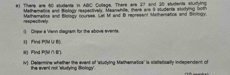 There are 60 students in ABC College. There are 27 and 20 students studying 
Mathematics and Biology respectively. Meanwhile, there are 9 students studying both 
Mathematics and Blology courses. Let M and B represent Mathematics and Blology, 
respectively. 
i) Draw a Venn diagram for the above events. 
ii) Find P(M∪ B). 
iii) Find P(M∩ B'). 
iv) Determine whether the event of ‘studying Mathematics’ is statistically independent of 
the event not 'studying Biology’.