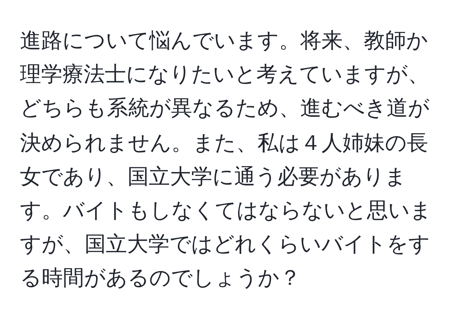 進路について悩んでいます。将来、教師か理学療法士になりたいと考えていますが、どちらも系統が異なるため、進むべき道が決められません。また、私は４人姉妹の長女であり、国立大学に通う必要があります。バイトもしなくてはならないと思いますが、国立大学ではどれくらいバイトをする時間があるのでしょうか？