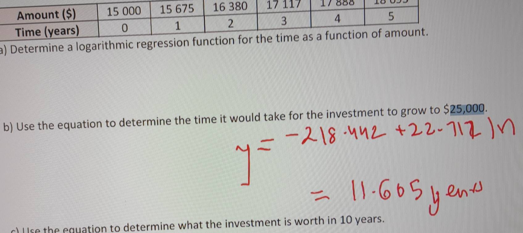 Determine a logarithmic reg 
b) Use the equation to determine the time it would take for the investment to grow to $25,000. 
c) I Ise the equation to determine what the investment is worth in 10 years.