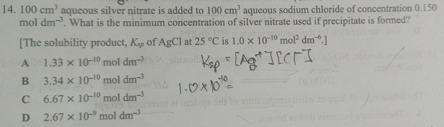 100cm^3 aqueous silver nitrate is added to 100cm^3 aqueous sodium chloride of concentration 0.150
moldm^(-3). What is the minimum concentration of silver nitrate used if precipitate is formed?
[The solubility product, K_sp of AgCl at 25°C is 1.0* 10^(-10)mol^2dm^(-6).]
A 1.33* 10^(-10)moldm^(-3)
B 3.34* 10^(-10)moldm^(-3)
C 6.67* 10^(-10)moldm^(-3)
D 2.67* 10^(-9)moldm^(-3)