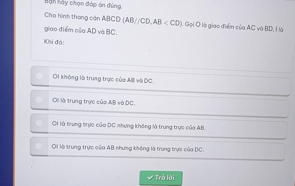 Ban hảy chọn đáp án đúng.
Cho hình thang cân ABCD (AB//CD, AB . Gọi O là giao điểm của AC và BD, I là
giao điểm của AD và BC.
Khi đó:
OI không là trung trực của AB và DC.
OI là trung trực của AB và DC.
OI là trung trực của DC nhưng không là trung trực của AB.
OI là trung trực của AB nhưng không là trung trực của DC.
Trả lời