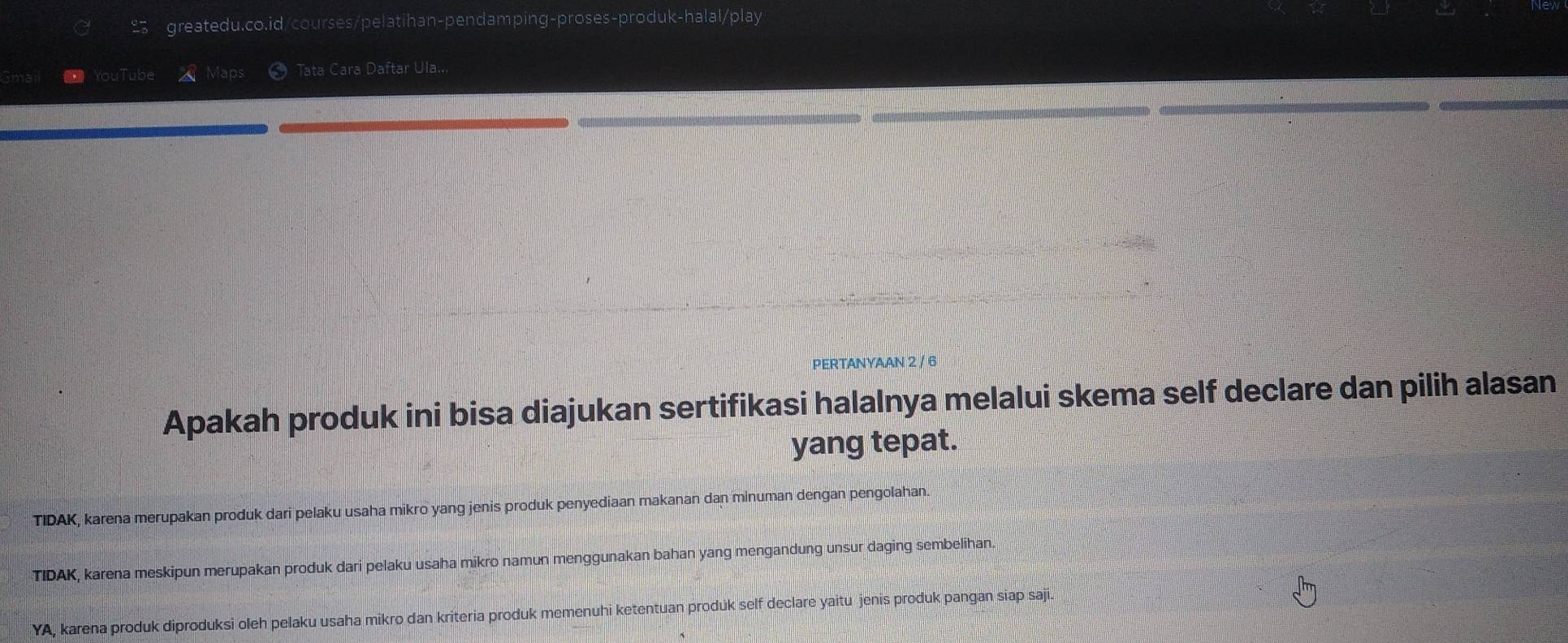 YouTube Maps Tata Cara Daftar Ula...
PERTANYAAN 2 / 6
Apakah produk ini bisa diajukan sertifikasi halalnya melalui skema self declare dan pilih alasan
yang tepat.
TIDAK, karena merupakan produk dari pelaku usaha mikro yang jenis produk penyediaan makanan dan minuman dengan pengolahan.
TIDAK, karena meskipun merupakan produk dari pelaku usaha mikro namun menggunakan bahan yang mengandung unsur daging sembelihan
YA, karena produk diproduksi oleh pelaku usaha mikro dan kriteria produk memenuhi ketentuan prodúk self declare yaitu jenis produk pangan siap saji.