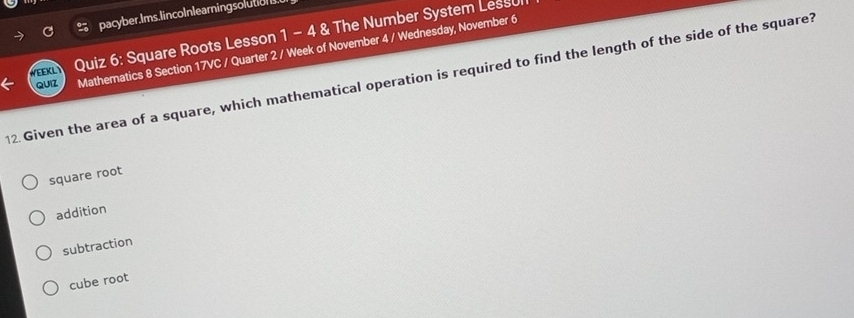 pacyber.Ims.lincoInlearningsolution
WEEKL Quiz 6: Square Roots Lesson 1 - 4 & The Number System Lessu
QUIZ Mathematics 8 Section 17VC / Quarter 2 / Week of November 4 / Wednesday, November 6
12. Given the area of a square, which mathematical operation is required to find the length of the side of the square?
square root
addition
subtraction
cube root