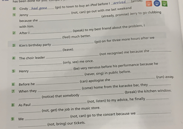 has been done for you. com (arrive). 
0 Cindy_ 
(go) to town to buy an iPod before I 
_ 
(not, can) go out with me last weekend 
_ 
1 Jenny 
_(already, promise) Jerry to go clubbing 
because she 
with him. 
(speak) to my best friend about the problem, I 
2 After I 
_ 
(feel) much better. 
_ 
_(go) on for three more hours after we 
3 Kim's birthday party 
(leave). 
4 The choir leader _(not recognise) me because she_ 
(only, see) me once. 
_ 
_(be) very nervous before his performance because he 
⑤ Henry 
_ 
(never, sing) in public before. 
_(run) away. 
6 Before he _(can) apologise she 
7 When they _(come) home from the karaoke bar, they_ 
_(notice) that somebody _(break) the kitchen window. 
8 As Paul _(not, listen) to my advice, he finally_ 
_ 
_(not, get) the job in the music store. 
9 We _(not, can) go to the concert because we 
_(not, bring) our tickets.