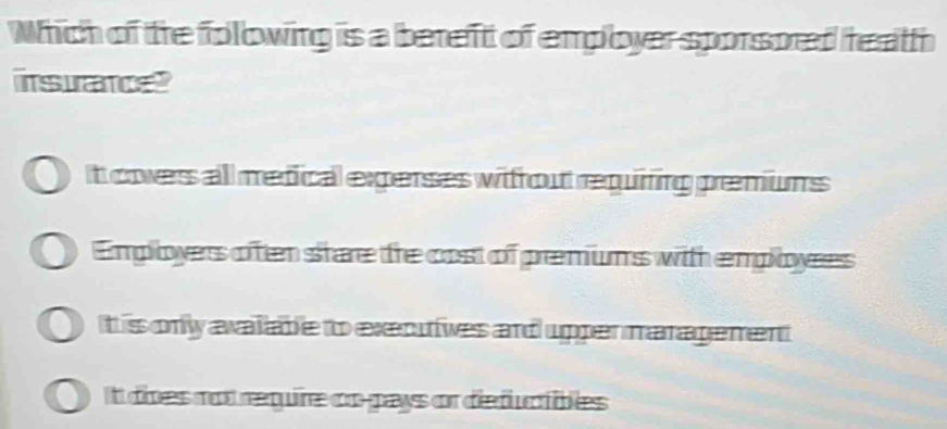 Which of the folowing is a bereft of employer sporsored heath
insurancet
It covers all medical experses witfout requifing premiums
Employers often share the cost of premiums with employes
t is only avalable to executives and upper maragement
It does not require cn-pays or deductibles