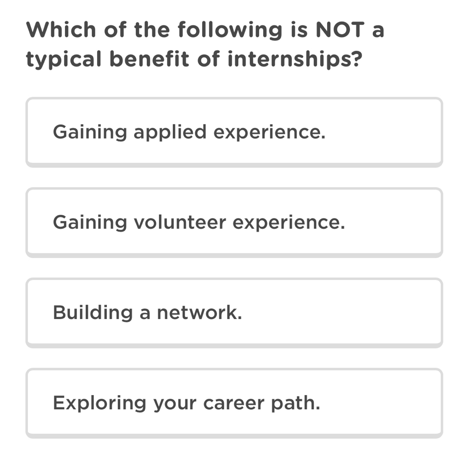 Which of the following is NOT a
typical benefit of internships?
Gaining applied experience.
Gaining volunteer experience.
Building a network.
Exploring your career path.