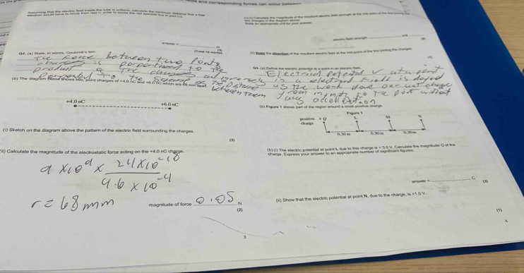 ds and cortesponding forces cen coour bateee 
_ 
_ 
_ 
Gi. (a) fitate, in words, Coutont's liew. 
Tote 1 
C15 State the dizaction of the resultent electnc test at the rad-goint of the tihe juiring the charges 
193. (a) Catine the etentric potental it a goit in an stertno fatd 
c The magram bolow shows to, puint cherges of +8.0 nC and +6.0 TC whic h
+4.0 nC +6.0 nC (1r) Figure 5 shows part of the region around a small positive charge.
M
positive charge %
(1) Sketch on the diagram above the pattern of the electric field surrounding the charges. (2)
0.30 m 030 m
(ii) Calculate the magnitude of the electrostatic force acting on the +4.0 nC charge 
_C 
arnwel . ( 
_N (li) Show that the electric potential at point N, due to the charge m+10y
magnitude of force (2) 
(