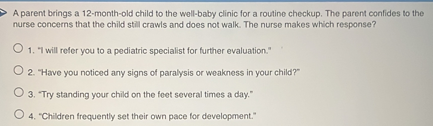 A parent brings a 12-month -old child to the well-baby clinic for a routine checkup. The parent confides to the
nurse concerns that the child still crawls and does not walk. The nurse makes which response?
1. “I will refer you to a pediatric specialist for further evaluation.”
2. “Have you noticed any signs of paralysis or weakness in your child?”
3. “Try standing your child on the feet several times a day.”
4. “Children frequently set their own pace for development.”