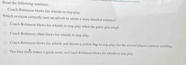 dng z éro) depending on your answe 
Read the following sentence:
Coach Robinson blows his whistle to stop play.
Which revision correctly uses an adverb to create a more detailed sentence?
Coach Robinson blows his whistle to stop play when the game gets rough.
Coach Robinson often blows his whistle to stop play.
Coach Robinson blows his whistle and throws a yellow flag to stop play, but the excited players continue scuffling.
The blue team makes a quick score, so Coach Robinson blows his whistle to stop play.