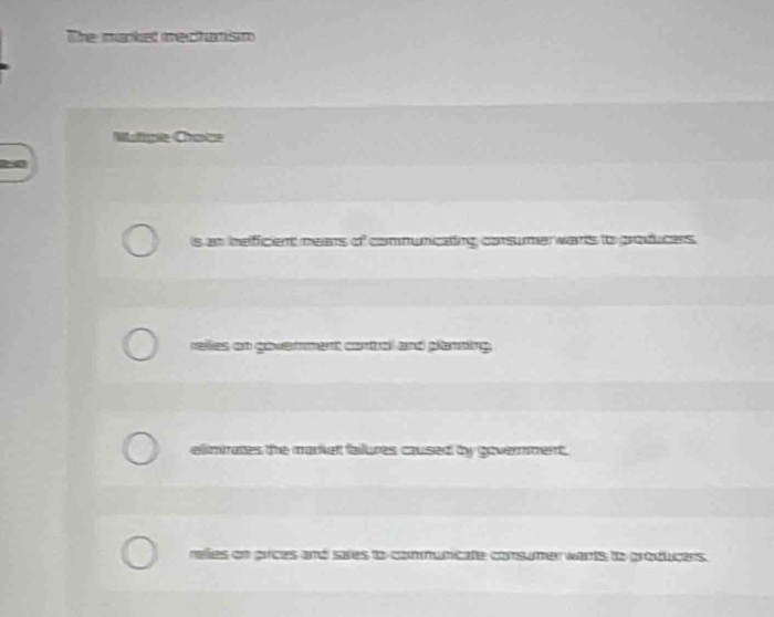 The market mectanism
Muge Crote
is an ieficient mears of communicaing corsumerwarts to producers
reles on govenment contal and planting.
elimirates the market failures caused by government.
relies on prices and sales to communicate consumer wants to producers.