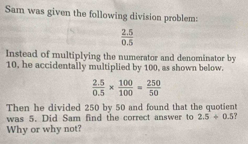 Sam was given the following division problem:
 (2.5)/0.5 
Instead of multiplying the numerator and denominator by
10, he accidentally multiplied by 100, as shown below.
 (2.5)/0.5 *  100/100 = 250/50 
Then he divided 250 by 50 and found that the quotient 
was 5. Did Sam find the correct answer to 2.5/ 0.5 ? 
Why or why not?