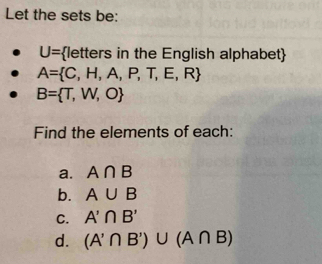 Let the sets be:
U= letters in the English alphabet
A= C,H,A,P,T,E,R
B= T,W,O
Find the elements of each: 
a. A∩ B
b. A∪ B
C. A'∩ B'
d. (A'∩ B')∪ (A∩ B)