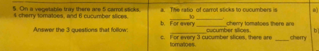 On a vegetable tray there are 5 carrot sticks, a. The ratio of carrot sticks to cucumbers is a)
4 cherry tomatoes, and 6 cucumber slices. _to_ . 
b. For every _cherry tomatoes there are 
Answer the 3 questions that follow: _cucumber slices. b 
c. For every 3 cucumber slices, there are _cherry 
tomatoes.