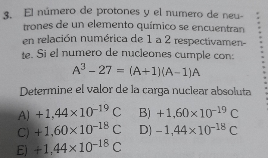 El número de protones y el numero de neu-
trones de un elemento químico se encuentran
en relación numérica de 1 a 2 respectivamen-
te. Si el numero de nucleones cumple con:
A^3-27=(A+1)(A-1)A
Determine el valor de la carga nuclear absoluta
A) +1,44* 10^(-19)C B) +1,60* 10^(-19)C
C) +1,60* 10^(-18)C D) -1,44* 10^(-18)C
E) +1,44* 10^(-18)C