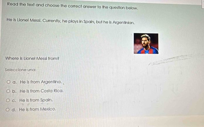 Read the text and choose the correct answer to the question below.
He is Lionel Messi. Currently, he plays in Spain, but he is Argentinian.
Where is Lionel Messi from?
Seleccione una:
a. He is from Argentina.
b. He is from Costa Rica.
c. He is from Spain.
d. He is from Mexico.