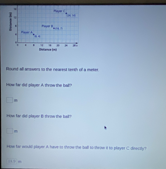 Round all answers to the nearest tenth of a meter.
How far did player A throw the ball?
□ m
How far did player B throw the ball?
□ m
How far would player A have to throw the ball to throw it to player C directly?
18.1  r 11