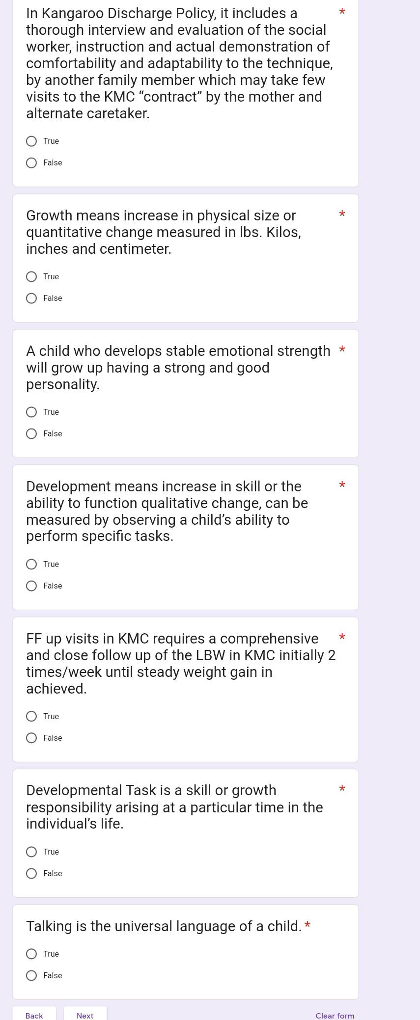 In Kangaroo Discharge Policy, it includes a
thorough interview and evaluation of the social
worker, instruction and actual demonstration of
comfortability and adaptability to the technique,
by another family member which may take few
visits to the KMC “contract” by the mother and
alternate caretaker.
True
False
Growth means increase in physical size or
quantitative change measured in Ibs. Kilos,
inches and centimeter.
True
False
A child who develops stable emotional strength *
will grow up having a strong and good
personality.
True
False
Development means increase in skill or the
ability to function qualitative change, can be
measured by observing a child’s ability to
perform specific tasks.
True
False
FF up visits in KMC requires a comprehensive
and close follow up of the LBW in KMC initially 2
times/week until steady weight gain in
achieved.
True
False
Developmental Task is a skill or growth
responsibility arising at a particular time in the
individual's life.
True
False
Talking is the universal language of a child. *
True
False
Next