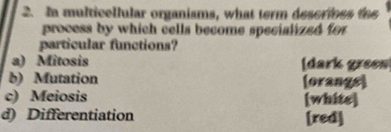 In multicellular organisms, what term descrines th
process by which cells become specialized for
particular functions?
a) Mitosis [dark green
b) Mutation (orangs)
c) Meiosis [white]
d) Differentiation [red]