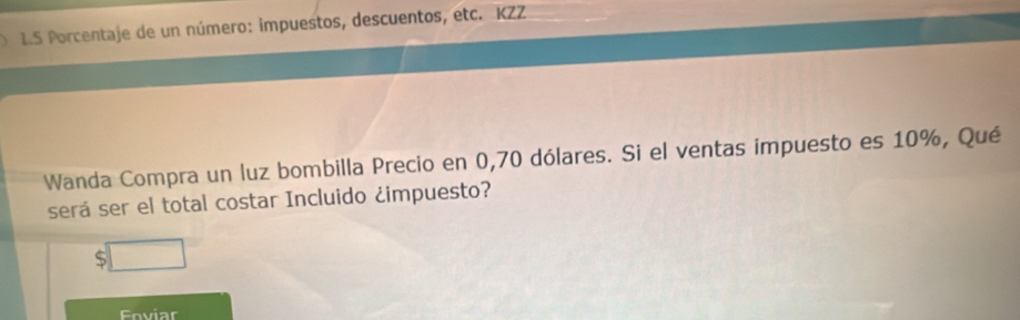 Porcentaje de un número: impuestos, descuentos, etc. KZZ 
Wanda Compra un luz bombilla Precio en 0,70 dólares. Si el ventas impuesto es 10%, Qué 
será ser el total costar Incluido ¿impuesto? 
□ 
Enviar