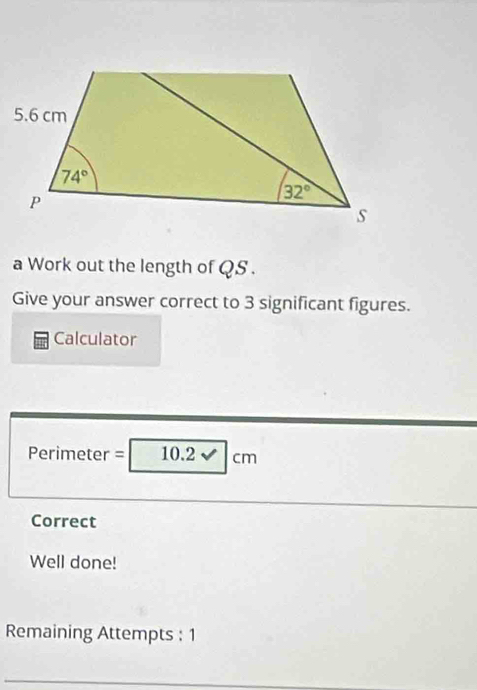 a Work out the length of QS .
Give your answer correct to 3 significant figures.
Calculator
Perimeter =| 10.2 cm
Correct
Well done!
Remaining Attempts : 1
_