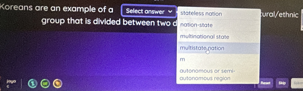 Koreans are an example of a Select answer stateless nation tural/ethnic
group that is divided between two d nation-state
multinational state
multistate nation
m
autonomous or semi-
autonomous region
joyo Reset Skip