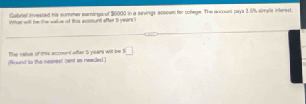 Gabriel invested his summer eamings of $6000 in a savings account for college. The account pays 3.5% simple interest. 
What will be the value of this account after 5 years? 
The value of this account after 5 years will be $□
(Round to the nearest cent as needed.)