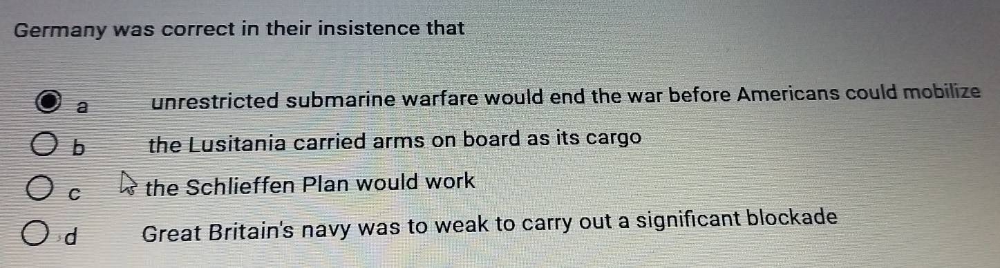 Germany was correct in their insistence that
a unrestricted submarine warfare would end the war before Americans could mobilize
b the Lusitania carried arms on board as its cargo
C the Schlieffen Plan would work
d Great Britain's navy was to weak to carry out a significant blockade