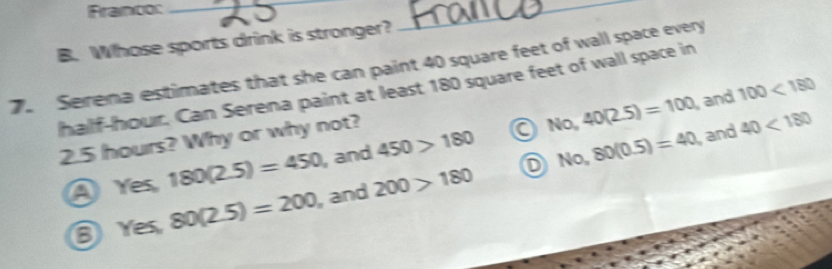 Franco:_
B. Whose sports drink is stronger?
_
7. Serena estimates that she can paint 40 square feet of wall space every
half-hour. Can Serena paint at least 180 square feet of wall space in
and 100<180</tex>
2.5 hours? Why or why not?
No, 80(0.5)=40
④ Yes, 180(2.5)=450 , and 450>180 a No, 40(2.5)=100 and 40<180</tex> 
⑧ Yes, 80(2.5)=200 , and 200>180