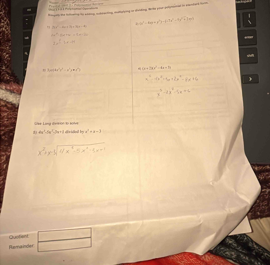 Name backspace 
Pre-Cal Unit 3 - Polynomial Review 
esc Unit 3.1-3.2 Polynomial Operations 
Simplify the following by adding, subtracting, multiplying or dividing. Write your polynomial in standard form. 
2) (x^2-4xy+y^2)-(-7x^2-5y^2+2xy)
| 
1) 2(x^2-4x+3)+5(x-4)
tab enter 
Q 
shift 
3) 3yz(4x^2z^3-x^3y· z^4)
4) (x+2)(x^2-4x+3)
Use Long division to solve: 
5) 4x^3-5x^2-3x+1 divided by x^2+x-3
Quotient: 
Remainder: □