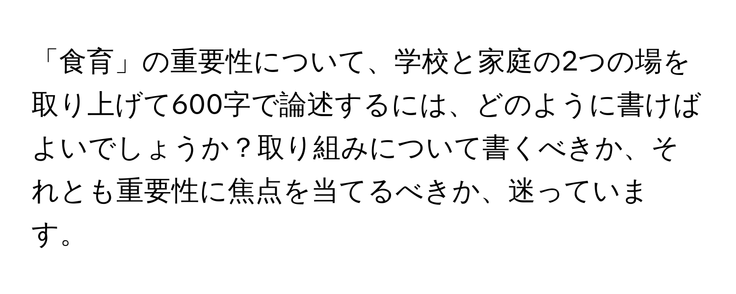 「食育」の重要性について、学校と家庭の2つの場を取り上げて600字で論述するには、どのように書けばよいでしょうか？取り組みについて書くべきか、それとも重要性に焦点を当てるべきか、迷っています。