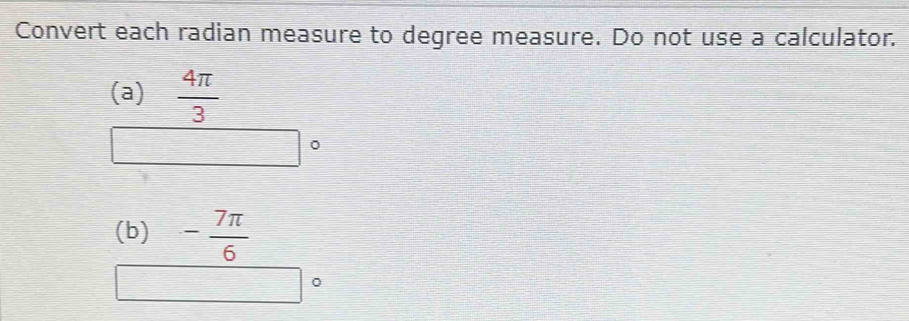 Convert each radian measure to degree measure. Do not use a calculator. 
(a)  4π /3 
(b) - 7π /6 