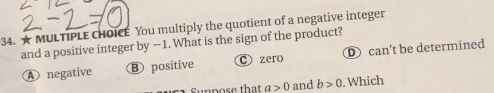 A MULTIPLE CHOICE You multiply the quotient of a negative integer
and a positive integer by — 1. What is the sign of the product? can't be determined
A negative B positive C zero
Suppose that a>0 and b>0. Which