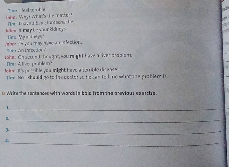 Tim: I feel terrible. 
John: Why? What's the matter? 
Tim: I have a bad stomachache. 
John: It may be your kidneys. 
Tim: My kidneys? 
John: Or you may have an infection. 
Tim: An infection? 
John: On second thought, you might have a liver problem. 
Tim: A liver problem? 
John: It's possible you might have a terrible disease! 
Tim: No, I should go to the doctor so he can tell me what the problem is. 
D Write the sentences with words in bold from the previous exercise. 
1._ 
2._ 
3._ 
4._