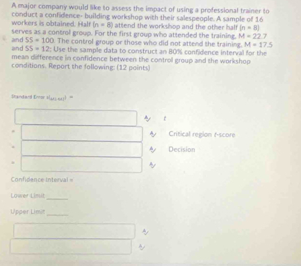 A major company would like to assess the impact of using a professional trainer to 
conduct a confidence- building workshop with their salespeople. A sample of 16
workers is obtained. Half (n=8) attend the workshop and the other half (n=8)
serves as a control group. For the first group who attended the training. M=22.7
and SS=100. The control group or those who did not attend the training. M=17.5
and SS=12 : Use the sample data to construct an 80% confidence interval for the 
mean difference in confidence between the control group and the workshop 
conditions. Report the following: (12 points) 
Standard Error 3(13 642) =
Ay t 
A Critical region r-score 
= 
A Decision 
。 
Ay 
Confidence Interval = 
Lower Limit 
_ 
Upper Limit_ 
~