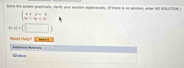 Solve the system graphically. Verify your solution algebraically. (If there is no solution, enter NO SOLUTION.)
beginarrayl x+y=0 3x-4y=21endarray.
(x,y)=(□ )
Need Help? Watch It
Additional Materials
eBook