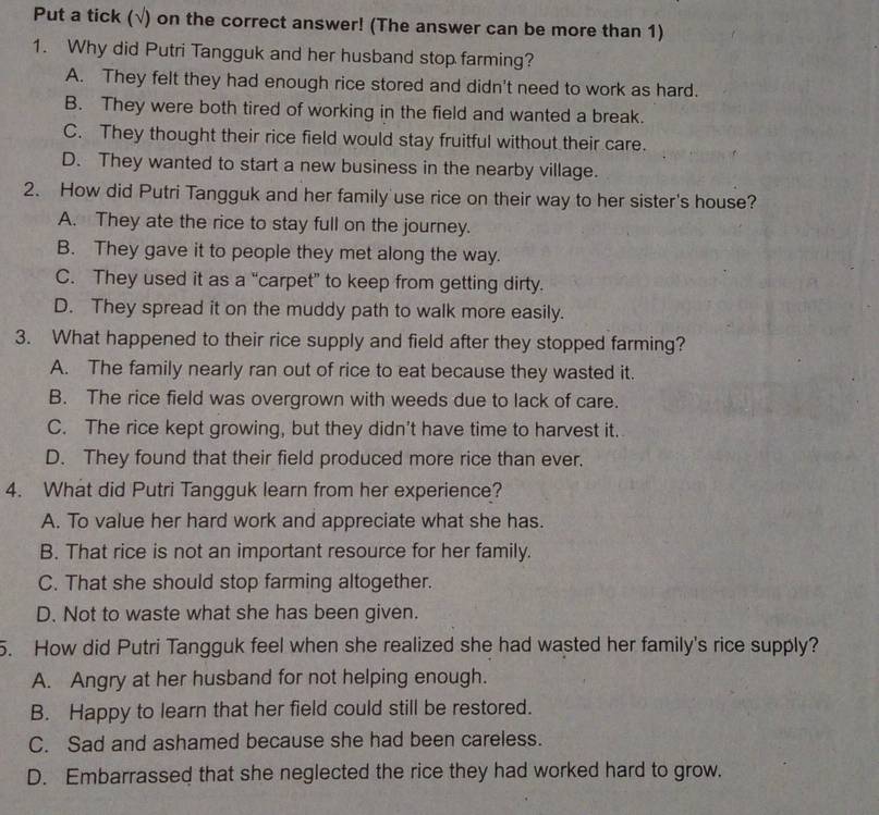 Put a tick (√) on the correct answer! (The answer can be more than 1)
1. Why did Putri Tangguk and her husband stop farming?
A. They felt they had enough rice stored and didn't need to work as hard.
B. They were both tired of working in the field and wanted a break.
C. They thought their rice field would stay fruitful without their care.
D. They wanted to start a new business in the nearby village.
2. How did Putri Tangguk and her family use rice on their way to her sister's house?
A. They ate the rice to stay full on the journey.
B. They gave it to people they met along the way.
C. They used it as a “carpet” to keep from getting dirty.
D. They spread it on the muddy path to walk more easily.
3. What happened to their rice supply and field after they stopped farming?
A. The family nearly ran out of rice to eat because they wasted it.
B. The rice field was overgrown with weeds due to lack of care.
C. The rice kept growing, but they didn't have time to harvest it.
D. They found that their field produced more rice than ever.
4. What did Putri Tangguk learn from her experience?
A. To value her hard work and appreciate what she has.
B. That rice is not an important resource for her family.
C. That she should stop farming altogether.
D. Not to waste what she has been given.
5. How did Putri Tangguk feel when she realized she had wasted her family's rice supply?
A. Angry at her husband for not helping enough.
B. Happy to learn that her field could still be restored.
C. Sad and ashamed because she had been careless.
D. Embarrassed that she neglected the rice they had worked hard to grow.