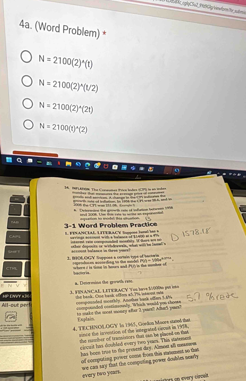 CrKDa5Bxc_cglqC5u2_9Yd9Glg/viewform?hr_submis 
4a. (Word Problem) *
N=2100(2)^wedge (t)
N=2100(2)^wedge (t/2)
N=2100(2)^wedge (2t)
N=2100(t)^wedge (2)
34. INFLATION The Consumer Price Index (CPI) is an index 
number that measures the average price of consumer 
goods and services. A change in the CPI indicates the 
growth rate of inflation. In 1958 the CPI was 28.6, and in 
2008 the CPI was 211.08. (Example 7) 
a. Determine the growth rate of inflation between 1958 
and 2008. Use this rate to write an exponential 
TAB equation to model this situation. 
3-1 Word Problem Practice 
CAPS 1. FINANCIAL LITERACY Suppose Jamal has a 
savings account with a balance of $1400 at a 4%
interest rate compounded monthly. If there are no 
other deposits or withdrawals, what will be Jamal’s 
SHIFT account balance in three years? 
2. BIOLOGY Suppose a certain type of bacteria 
reproduces according to the model P(t)=100e^(0.271t)
CTRL where t is time in hours and P(t) is the number of 
bacteria. 
a. Determine the growth rate. 
HP ENVY x36 3. FINANCAL LITERACY You have $1000to put into 
the bank. One bank offers a5.7% interest rate 
All-out perf 
compounded monthly. Another bank offers 5.6%
compounded continuously. Which would you choose 
to make the most money after 2 years? After5 years? 
Explain. 
4. TECHNOLOGY In 1965, Gordon Moore stated that 
since the invention of the integrated circuit in 1958, 
the number of transistors that can be placed on that 
circuit has doubled every two years. This statement 
has been true to the present day. Almost all measures 
of computing power come from this statement so that 
we can say that the computing power doubles nearly 
every two years. 
cistors on every circuit