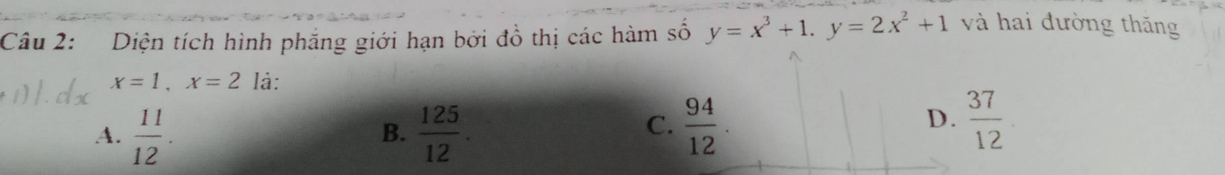 Diện tích hình phăng giới hạn bởi đồ thị các hàm số y=x^3+1. y=2x^2+1
và hai đường thăng
x=1, x=2 là:
A.  11/12 .  125/12 . 
B.
C.  94/12 .  37/12 
D.