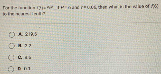 For the function f(t)=Pe^t , if P=6 and r=0.06 , then what is the value of f(6)
to the nearest tenth?
A. 219.6
B. 2.2
C. 8.6
D. 0.1